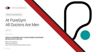 At PureGym
All Doctors Are Men
2015
Sexist Assumptions
Black-box Algorithm
Biased assumptions
Lack of diversity/testing/empathy/thought
FEMALE GYM MEMBER CAN’T ACCESS WOMEN’S BATHROOM
BECAUSE SHE’S A DOCTOR
Ethics Ex Machina
@uxward
 
