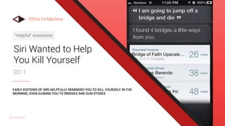 Siri Wanted to Help
You Kill Yourself
2011
“Helpful” Assistants
EARLY EDITIONS OF SIRI HELPFULLY REMINDED YOU TO KILL YOURSELF IN THE
MORNING, EVEN GUIDING YOU TO BRIDGES AND GUN STORES
Ethics Ex Machina
@uxward
 