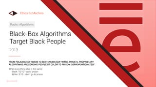 Black-Box Algorithms
Target Black People
2013
Racist Algorithms
When everything else is the same:
Black: 10/10 - go to prison
White: 3/10 - don’t go to prison
FROM POLICING SOFTWARE TO SENTENCING SOFTWARE, PRIVATE, PROPRIETARY
ALGORITHMS ARE SENDING PEOPLE OF COLOR TO PRISON DISPROPORTIONATELY
Ethics Ex Machina
@uxward
 