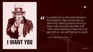 A number of us who were too old or
too scared to fight prostituted our
talents by making posters inciting a
large mob of young men who had
never done anything to hop over and
get shot at...we sold the war to youth.
- James Montgomery Flagg
“
@uxward
 