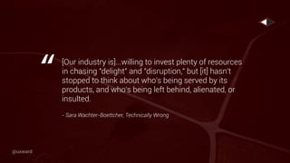[Our industry is]...willing to invest plenty of resources
in chasing "delight" and "disruption," but [it] hasn't
stopped to think about who's being served by its
products, and who's being left behind, alienated, or
insulted.
- Sara Wachter-Boettcher, Technically Wrong
“
@uxward
 