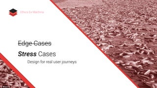 Edge Cases
Stress Cases
Design for real user journeys
Ethics Ex Machina
 