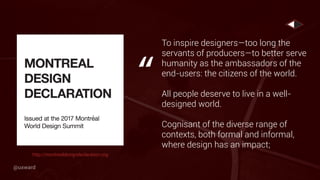 To inspire designers—too long the
servants of producers—to better serve
humanity as the ambassadors of the
end-users: the citizens of the world.
All people deserve to live in a well-
designed world.
Cognisant of the diverse range of
contexts, both formal and informal,
where design has an impact;
“
http://montrealdesigndeclaration.org
@uxward
 