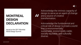 Acknowledge the intrinsic capacity of
design to serve as an agent of change
and a source of creative
transformation;
Acknowledge the fundamental and
critical role of design to create a world
that is environmentally
sustainable, economically viable,
socially equitable, and culturally
diverse;
“
http://montrealdesigndeclaration.org
@uxward
 