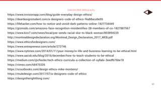 Selected Web Bibliography
63
https://www.invisionapp.com/blog/guide-everyday-design-ethics/
https://deardesignstudent.com/a-designers-code-of-ethics-f4a88aca9e95
https://lifehacker.com/how-to-notice-and-avoid-dark-patterns-online-1827734449
https://gizmodo.com/amazons-face-recognition-misidentifies-28-members-of-co-1827887567
https://www.kiro7.com/news/local/pse-sends-racial-slur-to-black-woman/803894220
http://montrealdesigndeclaration.org/Montreal_Design_Declaration_2017_WEB.pdf
https://www.ethicsfordesigners.com/
https://www.entrepreneur.com/article/272746
https://www.nytimes.com/2014/01/11/your-money/in-life-and-business-learning-to-be-ethical.html
https://www.aacsb.edu/blog/2016/december/how-to-teach-students-to-be-ethical
https://medium.com/@cfiesler/tech-ethics-curricula-a-collection-of-syllabi-3eedfb76be18
https://vimeo.com/68470326
https://scoutbooks.com/design-ethics-mike-monteiro/
https://muledesign.com/2017/07/a-designers-code-of-ethics
https://designtherightthing.com/
 