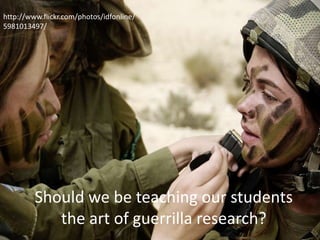 Should we be teaching our students
the art of guerrilla research?
http://www.flickr.com/photos/idfonline/
5981013497/
 