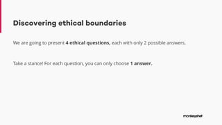 Discovering ethical boundaries
We are going to present 4 ethical questions, each with only 2 possible answers.
Take a stance! For each question, you can only choose 1 answer.
 