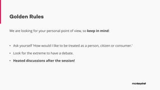 Golden Rules
We are looking for your personal point of view, so keep in mind:
• Ask yourself ‘How would I like to be treated as a person, citizen or consumer.’
• Look for the extreme to have a debate.
• Heated discussions after the session!
 
