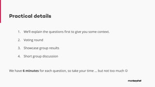 Practical details
1. We’ll explain the questions first to give you some context.
2. Voting round
3. Showcase group results
4. Short group discussion
We have 6 minutes for each question, so take your time … but not too much J
 
