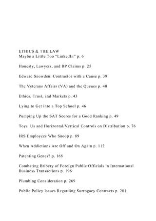 ETHICS & THE LAW
Maybe a Little Too “LinkedIn” p. 6
Honesty, Lawyers, and BP Claims p. 25
Edward Snowden: Contractor with a Cause p. 39
The Veterans Affairs (VA) and the Queues p. 40
Ethics, Trust, and Markets p. 43
Lying to Get into a Top School p. 46
Pumping Up the SAT Scores for a Good Ranking p. 49
Toys Us and Horizontal/Vertical Controls on Distribution p. 76
IRS Employees Who Snoop p. 89
When Addictions Are Off and On Again p. 112
Patenting Genes? p. 168
Combating Bribery of Foreign Public Officials in International
Business Transactions p. 196
Plumbing Consideration p. 269
Public Policy Issues Regarding Surrogacy Contracts p. 281
 