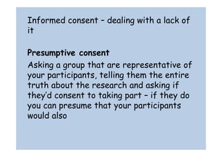 Informed consent – dealing with a lack of 
it 
Presumptive consent 
Asking a group that are representative of 
your participants, telling them the entire 
truth about the research and asking if 
they’d consent to taking part – if they do 
you can presume that your participants 
would also 
 