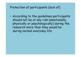 Protection of participants (lack of) 
• According to the guidelines participants 
should not be at any risk (emotionally, 
physically or psychologically) during the 
research more than they would be 
during normal everyday life 
 