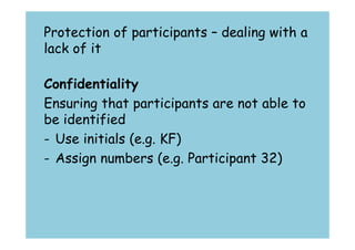 Protection of participants – dealing with a 
lack of it 
Confidentiality 
Ensuring that participants are not able to 
be identified 
- Use initials (e.g. KF) 
- Assign numbers (e.g. Participant 32) 
 