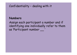 Confidentiality – dealing with it 
Numbers 
Assign each participant a number and if 
identifying one individually refer to them 
as ‘Participant number __ ‘ 
