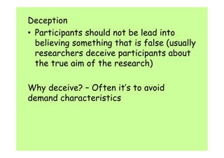 Deception 
• Participants should not be lead into 
believing something that is false (usually 
researchers deceive participants about 
the true aim of the research) 
Why deceive? – Often it’s to avoid 
demand characteristics 
 
