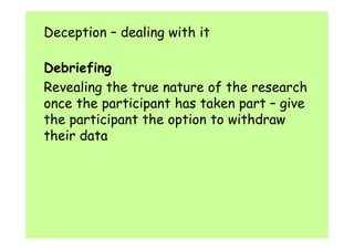 Deception – dealing with it 
Debriefing 
Revealing the true nature of the research 
once the participant has taken part – give 
the participant the option to withdraw 
their data 
 