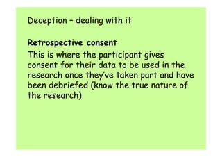 Deception – dealing with it 
Retrospective consent 
This is where the participant gives 
consent for their data to be used in the 
research once they’ve taken part and have 
been debriefed (know the true nature of 
the research) 
 