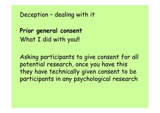 Deception – dealing with it 
Prior general consent 
What I did with you!! 
Asking participants to give consent for all 
potential research, once you have this 
they have technically given consent to be 
participants in any psychological research 
 