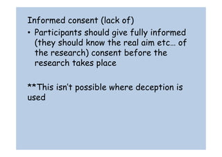 Informed consent (lack of) 
• Participants should give fully informed 
(they should know the real aim etc… of 
the research) consent before the 
research takes place 
**This isn’t possible where deception is 
used 
 