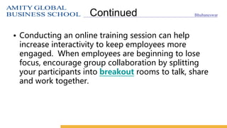 AMITY GLOBAL
BUSINESS SCHOOL Bhubaneswar
Continued
• Conducting an online training session can help
increase interactivity to keep employees more
engaged. When employees are beginning to lose
focus, encourage group collaboration by splitting
your participants into breakout rooms to talk, share
and work together.
 