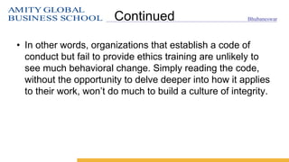 AMITY GLOBAL
BUSINESS SCHOOL Bhubaneswar
Continued
• In other words, organizations that establish a code of
conduct but fail to provide ethics training are unlikely to
see much behavioral change. Simply reading the code,
without the opportunity to delve deeper into how it applies
to their work, won’t do much to build a culture of integrity.
 