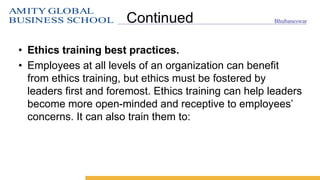AMITY GLOBAL
BUSINESS SCHOOL Bhubaneswar
Continued
• Ethics training best practices.
• Employees at all levels of an organization can benefit
from ethics training, but ethics must be fostered by
leaders first and foremost. Ethics training can help leaders
become more open-minded and receptive to employees’
concerns. It can also train them to:
 