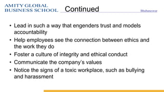 AMITY GLOBAL
BUSINESS SCHOOL Bhubaneswar
Continued
• Lead in such a way that engenders trust and models
accountability
• Help employees see the connection between ethics and
the work they do
• Foster a culture of integrity and ethical conduct
• Communicate the company’s values
• Notice the signs of a toxic workplace, such as bullying
and harassment
 