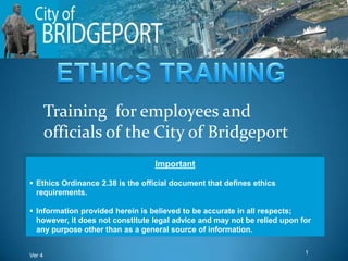 Training for employees and
        officials of the City of Bridgeport
                                  Important

 Ethics Ordinance 2.38 is the official document that defines ethics
  requirements.

 Information provided herein is believed to be accurate in all respects;
  however, it does not constitute legal advice and may not be relied upon for
  any purpose other than as a general source of information.


Ver 4                                                                      1
 