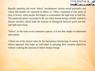 Broadly speaking, the word “ethics” encompasses various moral principles and
values that people are expected to adhere to. Ethics originated at that point of
time in history when people first began to contemplate the right way to lead life.
This particular phase succeeded in the era where human beings initially started to
discuss morality, which helps the humans to distinguish between good and bad,
and right and wrong.
“Ethics” as this term covers numerous aspects, it is not that simple to understand
and explain.
• Ethics are of the utmost value for the harmonious functioning of society. It is an
ethical approach that helps an individual in pursuing their material objectives
without violating the interests of fellow human beings.
 