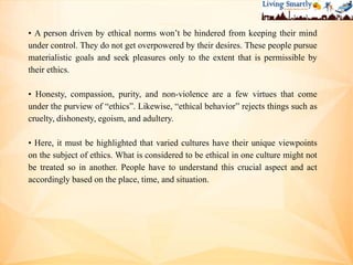 • A person driven by ethical norms won’t be hindered from keeping their mind
under control. They do not get overpowered by their desires. These people pursue
materialistic goals and seek pleasures only to the extent that is permissible by
their ethics.
• Honesty, compassion, purity, and non-violence are a few virtues that come
under the purview of “ethics”. Likewise, “ethical behavior” rejects things such as
cruelty, dishonesty, egoism, and adultery.
• Here, it must be highlighted that varied cultures have their unique viewpoints
on the subject of ethics. What is considered to be ethical in one culture might not
be treated so in another. People have to understand this crucial aspect and act
accordingly based on the place, time, and situation.
 