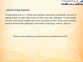 About Living Smartly
Living-smartly.com is a website that publishes information specifically focused on
helping people to make right choices in their every day challenges. Living Smartly
provides smart tips & insights that covers all aspects of daily living such as general
health & dental health, philosophy, social skills, technology, wellness, gifts etc.
Thank you for spending your precious time in reading this article!
 