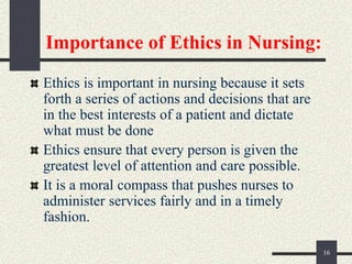 Importance of Ethics in Nursing:
Ethics is important in nursing because it sets
forth a series of actions and decisions that are
in the best interests of a patient and dictate
what must be done
Ethics ensure that every person is given the
greatest level of attention and care possible.
It is a moral compass that pushes nurses to
administer services fairly and in a timely
fashion.
16
 