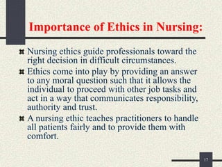 Importance of Ethics in Nursing:
Nursing ethics guide professionals toward the
right decision in difficult circumstances.
Ethics come into play by providing an answer
to any moral question such that it allows the
individual to proceed with other job tasks and
act in a way that communicates responsibility,
authority and trust.
A nursing ethic teaches practitioners to handle
all patients fairly and to provide them with
comfort.
17
 