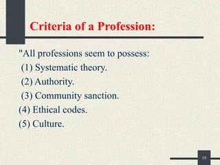 Criteria of a Profession:
"All professions seem to possess:
(1) Systematic theory.
(2) Authority.
(3) Community sanction.
(4) Ethical codes.
(5) Culture.
19
 