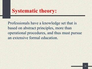 Systematic theory:
Professionals have a knowledge set that is
based on abstract principles, more than
operational procedures, and thus must pursue
an extensive formal education.
20
 
