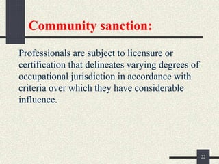 Community sanction:
Professionals are subject to licensure or
certification that delineates varying degrees of
occupational jurisdiction in accordance with
criteria over which they have considerable
influence.
22
 