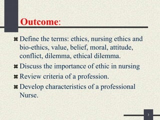 Outcome:
Define the terms: ethics, nursing ethics and
bio-ethics, value, belief, moral, attitude,
conflict, dilemma, ethical dilemma.
Discuss the importance of ethic in nursing
Review criteria of a profession.
Develop characteristics of a professional
Nurse.
3
 