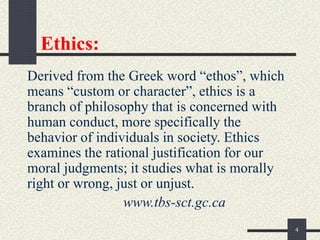 Ethics:
Derived from the Greek word “ethos”, which
means “custom or character”, ethics is a
branch of philosophy that is concerned with
human conduct, more specifically the
behavior of individuals in society. Ethics
examines the rational justification for our
moral judgments; it studies what is morally
right or wrong, just or unjust.
www.tbs-sct.gc.ca
4
 