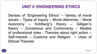 UNIT II ENGINEERING ETHICS
Senses of “Engineering Ethics” – Variety of moral
issues – Types of inquiry – Moral dilemmas – Moral
Autonomy – Kohlberg‟s theory – Gilligan‟s
theory – Consensus and Controversy – Models
of professional roles - Theories about right action –
Self-interest – Customs and Religion – Uses of
Ethical Theories
1 10/7/2023
 