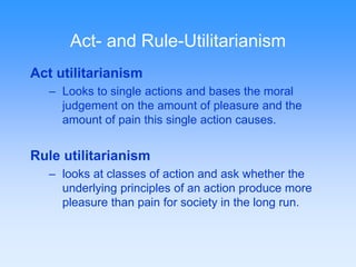 Act- and Rule-Utilitarianism 
Act utilitarianism 
– Looks to single actions and bases the moral 
judgement on the amount of pleasure and the 
amount of pain this single action causes. 
Rule utilitarianism 
– looks at classes of action and ask whether the 
underlying principles of an action produce more 
pleasure than pain for society in the long run. 
 