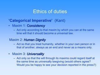 Ethics of duties 
‘Categorical Imperative’ (Kant) 
• Maxim 1: Consistency 
– Act only according to that maxim by which you can at the same 
time will that it should become a universal law. 
Maxim 2: Human Dignity 
– Act so that you treat humanity, whether in your own person or in 
that of another, always as an end and never as a means only. 
• Maxim 3: Universality 
– Act only so that the will through its maxims could regard itself at 
the same time as universally lawgiving (would others agree? 
Would you be happy to see your decision reported in the press?) 
 