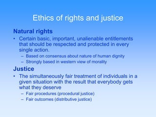 Ethics of rights and justice 
Natural rights 
• Certain basic, important, unalienable entitlements 
that should be respected and protected in every 
single action. 
– Based on consensus about nature of human dignity 
– Strongly based in western view of morality 
Justice 
• The simultaneously fair treatment of individuals in a 
given situation with the result that everybody gets 
what they deserve 
– Fair procedures (procedural justice) 
– Fair outcomes (distributive justice) 
 