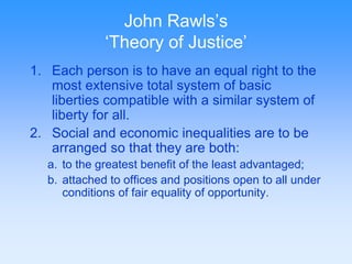 John Rawls’s 
‘Theory of Justice’ 
1. Each person is to have an equal right to the 
most extensive total system of basic 
liberties compatible with a similar system of 
liberty for all. 
2. Social and economic inequalities are to be 
arranged so that they are both: 
a. to the greatest benefit of the least advantaged; 
b. attached to offices and positions open to all under 
conditions of fair equality of opportunity. 
 