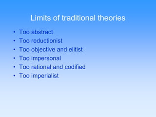 Limits of traditional theories 
• Too abstract 
• Too reductionist 
• Too objective and elitist 
• Too impersonal 
• Too rational and codified 
• Too imperialist 
 