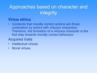Approaches based on character and 
integrity 
Virtue ethics 
• Contends that morally correct actions are those 
undertaken by actors with virtuous characters. 
Therefore, the formation of a virtuous character is the 
first step towards morally correct behaviour 
Acquired traits 
• Intellectual virtues 
• Moral virtues 
 