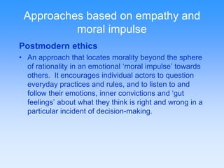 Approaches based on empathy and 
moral impulse 
Postmodern ethics 
• An approach that locates morality beyond the sphere 
of rationality in an emotional ‘moral impulse’ towards 
others. It encourages individual actors to question 
everyday practices and rules, and to listen to and 
follow their emotions, inner convictions and ‘gut 
feelings’ about what they think is right and wrong in a 
particular incident of decision-making. 
 