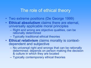 The role of ethical theory 
• Two extreme positions (De George 1999) 
• Ethical absolutism claims there are eternal, 
universally applicable moral principles 
– Right and wrong are objective qualities, can be 
rationally determined 
– Typically traditional ethical theories 
• Ethical relativism claims morality is context-dependent 
and subjective 
– No universal right and wrongs that can be rationally 
determined; depends on person making the decision 
& culture in which they are located 
– Typically contemporary ethical theories 
 