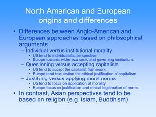 North American and European 
origins and differences 
• Differences between Anglo-American and 
European approaches based on philosophical 
arguments 
– Individual versus institutional morality 
• US tend to individualistic perspective 
• Europe towards wider economic and governing institutions 
– Questioning versus accepting capitalism 
• US tend to accept the capitalist framework 
• Europe tend to question the ethical justification of capitalism 
– Justifying versus applying moral norms 
• US tend to focus on application of morality 
• Europe focus on justification and ethical legitimation of norms 
• In contrast, Asian perspectives tend to be 
based on religion (e.g. Islam, Buddhism) 
 