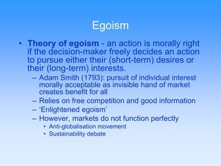 Egoism 
• Theory of egoism - an action is morally right 
if the decision-maker freely decides an action 
to pursue either their (short-term) desires or 
their (long-term) interests. 
– Adam Smith (1793): pursuit of individual interest 
morally acceptable as invisible hand of market 
creates benefit for all 
– Relies on free competition and good information 
– ‘Enlightened egoism’ 
– However, markets do not function perfectly 
• Anti-globalisation movement 
• Sustainability debate 
 