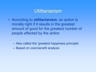 Utilitarianism 
• According to utilitarianism, an action is 
morally right if it results in the greatest 
amount of good for the greatest number of 
people affected by the action 
– Also called the ‘greatest happiness principle’ 
– Based on cost-benefit analysis 
 
